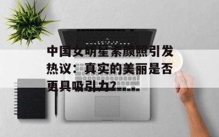中国女明星素颜照引发热议：真实的美丽是否更具吸引力？