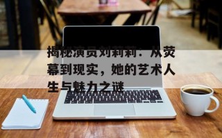 揭秘演员刘莉莉：从荧幕到现实，她的艺术人生与魅力之谜