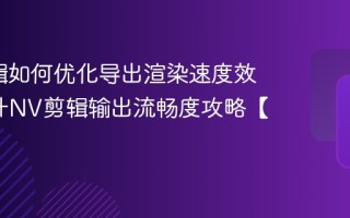 NV剪辑如何优化导出渲染速度效率_提升NV剪辑输出流畅度攻略【经验】