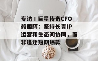 专访丨巨星传奇CFO赖国辉：坚持长青IP运营和生态间协同，而非追逐短期爆款
