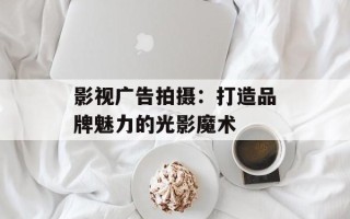 影视广告拍摄：打造品牌魅力的光影魔术
