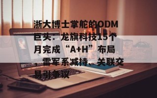 浙大博士掌舵的ODM巨头：龙旗科技15个月完成“A+H”布局，雷军系减持、关联交易引争议