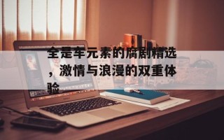 全是车元素的腐剧精选，激情与浪漫的双重体验