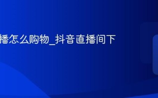 抖音直播怎么购物_抖音直播间下单方法