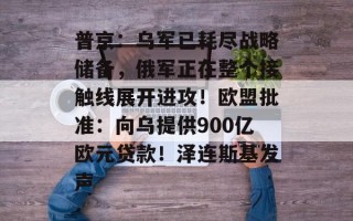 普京：乌军已耗尽战略储备，俄军正在整个接触线展开进攻！欧盟批准：向乌提供900亿欧元贷款！泽连斯基发声