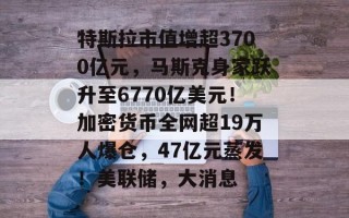 特斯拉市值增超3700亿元，马斯克身家跃升至6770亿美元！加密货币全网超19万人爆仓，47亿元蒸发！美联储，大消息