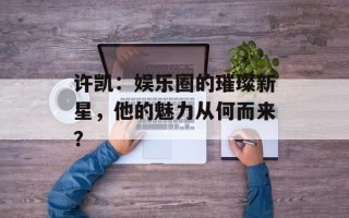许凯：娱乐圈的璀璨新星，他的魅力从何而来？