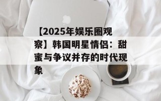 【2025年娱乐圈观察】韩国明星情侣：甜蜜与争议并存的时代现象