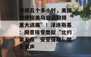 持续五个多小时，美国特使称美乌会谈取得“重大进展”！泽连斯基：同意接受类似“北约第五条”安全保障！俄方发声