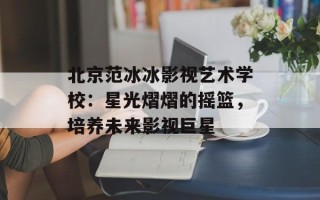 北京范冰冰影视艺术学校：星光熠熠的摇篮，培养未来影视巨星