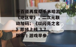 茶百道再度牵手米哈游《绝区零》，二次元联动加码；《以闪亮之名》即将上线 3.7 版本丨游戏早参