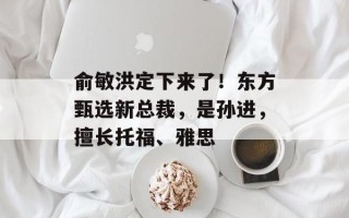 俞敏洪定下来了！东方甄选新总裁，是孙进，擅长托福、雅思