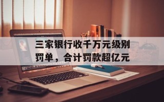 三家银行收千万元级别罚单，合计罚款超亿元