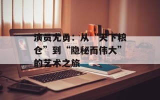 演员尤勇：从“天下粮仓”到“隐秘而伟大”的艺术之旅