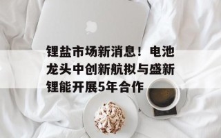 锂盐市场新消息！电池龙头中创新航拟与盛新锂能开展5年合作