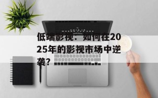 低端影视：如何在2025年的影视市场中逆袭？