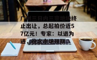 广州三日内三宗地块终止出让，总起拍价近57亿元！专家：以退为进，稳定市场预期