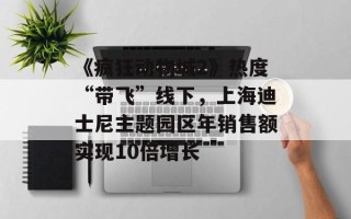 《疯狂动物城2》热度“带飞”线下，上海迪士尼主题园区年销售额实现10倍增长