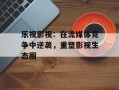 乐视影视：在流媒体竞争中逆袭，重塑影视生态圈