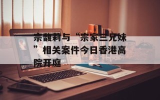 宗馥莉与“宗家三兄妹”相关案件今日香港高院开庭