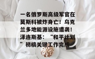 一名俄罗斯高级军官在莫斯科被炸身亡！乌克兰多地能源设施遭袭！泽连斯基：“和平计划”初稿关键工作完成