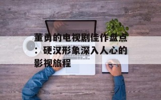 董勇的电视剧佳作盘点：硬汉形象深入人心的影视旅程