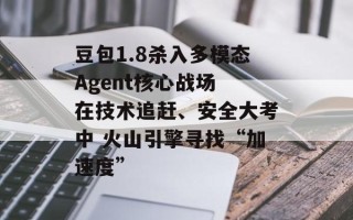 豆包1.8杀入多模态Agent核心战场 在技术追赶、安全大考中 火山引擎寻找“加速度”