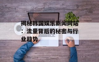 揭秘韩国娱乐新闻网站：流量背后的秘密与行业趋势