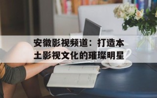 安徽影视频道：打造本土影视文化的璀璨明星