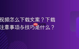 视频号视频怎么下载文案？下载文案的注意事项与技巧是什么？