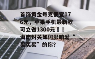 首饰黄金每克便宜176元，苹果手机最新款可立省1300元⋯⋯海南封关如何影响爱“买买买”的你？