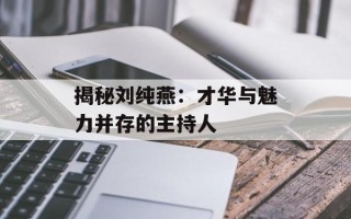 揭秘刘纯燕：才华与魅力并存的主持人