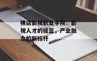 横店影视职业学院：影视人才的摇篮，产业融合的新标杆