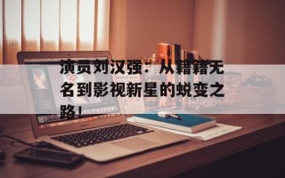 演员刘汉强：从籍籍无名到影视新星的蜕变之路！