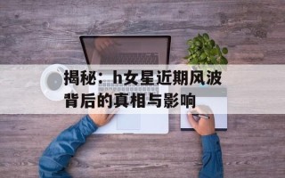 揭秘：h女星近期风波背后的真相与影响