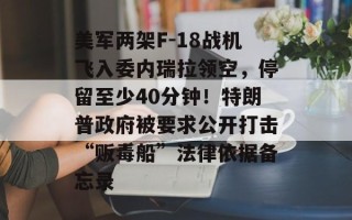 美军两架F-18战机飞入委内瑞拉领空，停留至少40分钟！特朗普政府被要求公开打击“贩毒船”法律依据备忘录