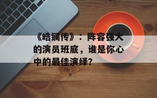 《皓镧传》：阵容强大的演员班底，谁是你心中的最佳演绎？