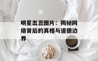 明星出丑图片：揭秘网络背后的真相与道德边界