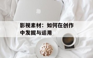 影视素材：如何在创作中发掘与运用