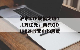 沪市ETF规模突破4.1万亿元；两只QDII接连收紧申购额度