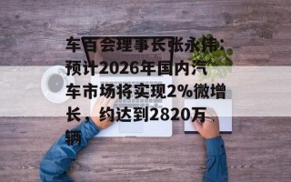 车百会理事长张永伟：预计2026年国内汽车市场将实现2%微增长，约达到2820万辆