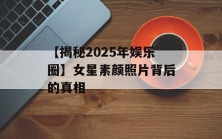 【揭秘2025年娱乐圈】女星素颜照片背后的真相