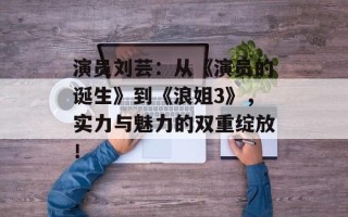 演员刘芸：从《演员的诞生》到《浪姐3》，实力与魅力的双重绽放！