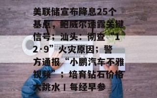 美联储宣布降息25个基点，鲍威尔透露关键信号；汕头：彻查“12·9”火灾原因；警方通报“小鹏汽车不雅视频”；培育钻石价格大跳水丨每经早参