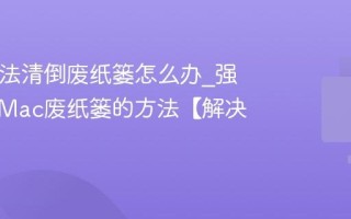 Mac无法清倒废纸篓怎么办_强制清空Mac废纸篓的方法【解决】