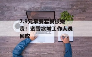 7.9元早餐套餐被嫌贵！蜜雪冰城工作人员回应