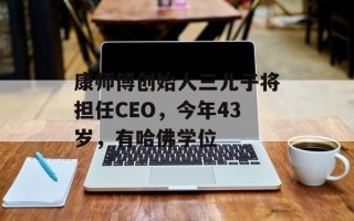 康师傅创始人三儿子将担任CEO，今年43岁，有哈佛学位