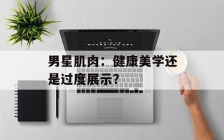 男星肌肉：健康美学还是过度展示？