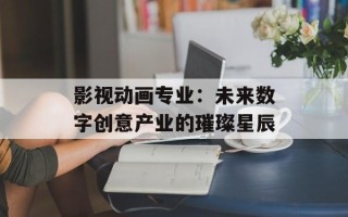 影视动画专业：未来数字创意产业的璀璨星辰