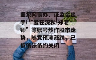 国家网信办、证监会出手!“爱在深秋-郑老师”等账号炒作股市走势，随意预测涨跌，已被依法依约关闭